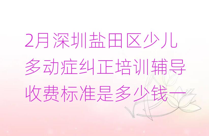 2月深圳鹽田區少兒多動癥糾正培訓輔導收費標準是多少錢一