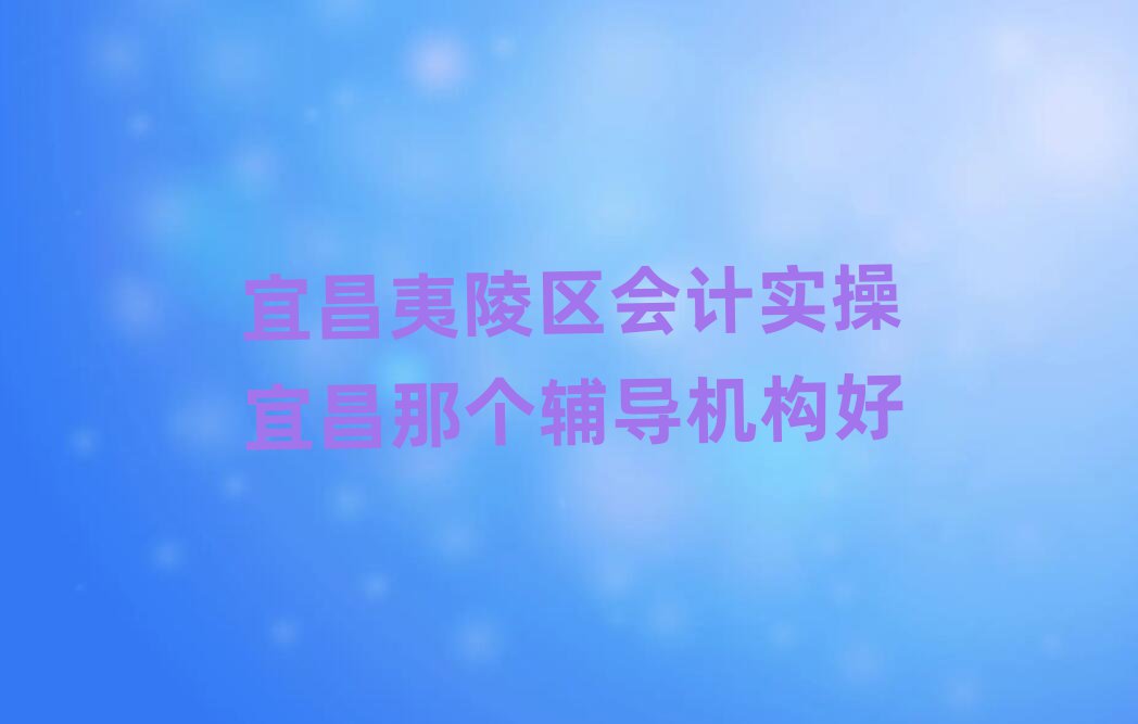 宜昌夷陵區會計實操宜昌那個輔導機構好