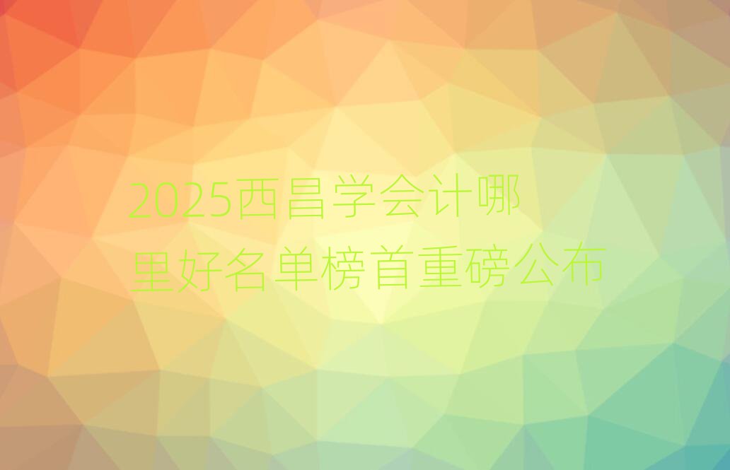 2025西昌學(xué)會計哪里好名單榜首重磅公布