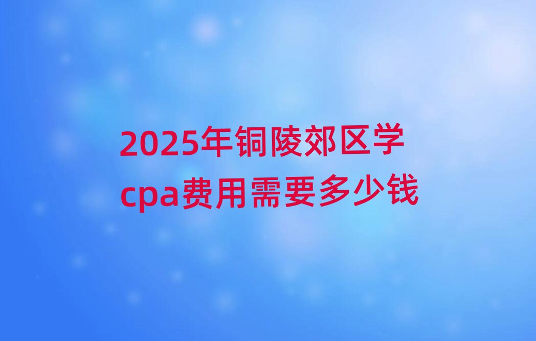 2025年銅陵郊區學cpa費用需要多少錢