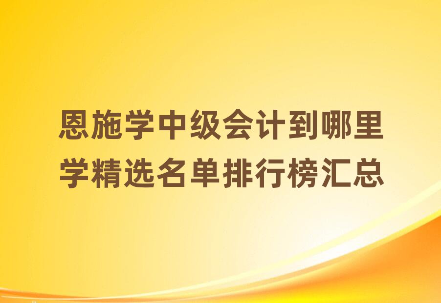 恩施學(xué)中級(jí)會(huì)計(jì)到哪里學(xué)精選名單排行榜匯總