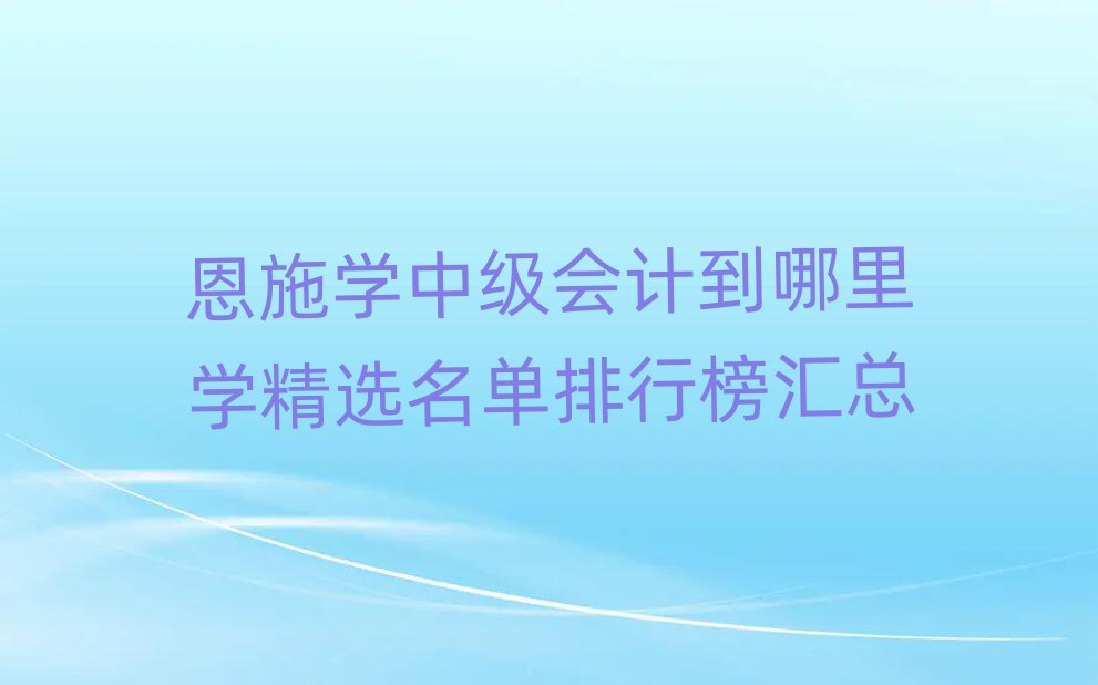 恩施學(xué)中級(jí)會(huì)計(jì)到哪里學(xué)精選名單排行榜匯總