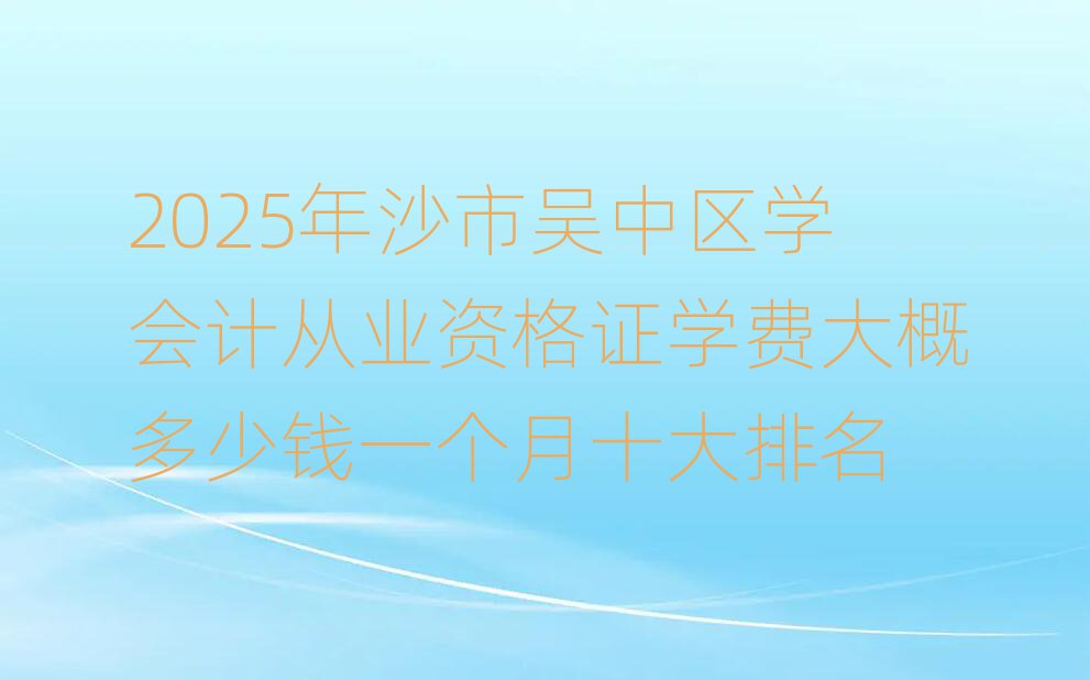 2025年沙市吳中區(qū)學(xué)會(huì)計(jì)從業(yè)資格證學(xué)費(fèi)大概多少錢一個(gè)月十大排名