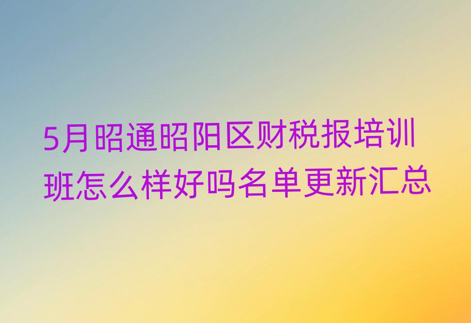 5月昭通昭陽區財稅報培訓班怎么樣好嗎名單更新匯總