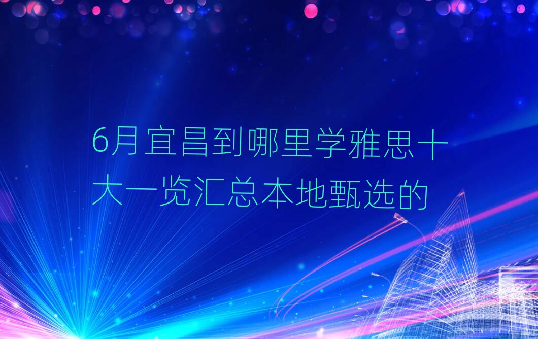 6月宜昌到哪里學(xué)雅思十大一覽匯總本地甄選的