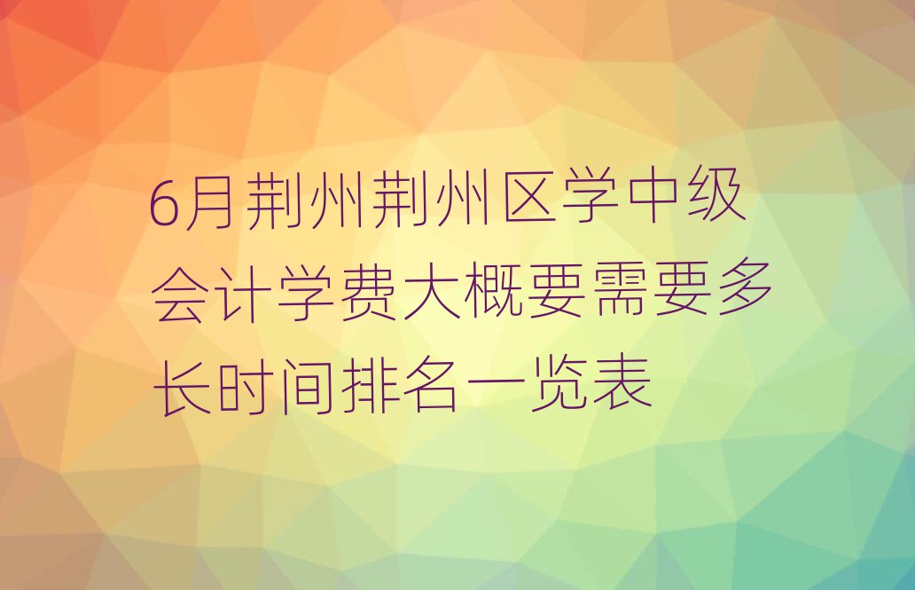 6月荊州荊州區(qū)學中級會計學費大概要需要多長時間排名一覽表