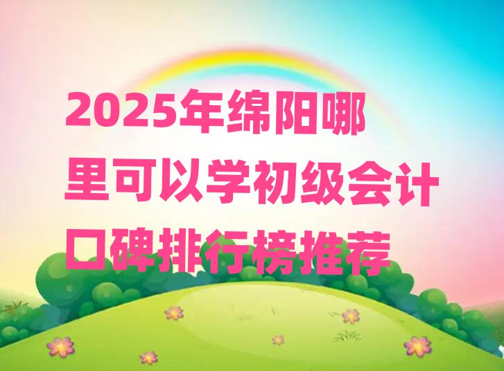 2025年綿陽哪里可以學初級會計口碑排行榜推薦